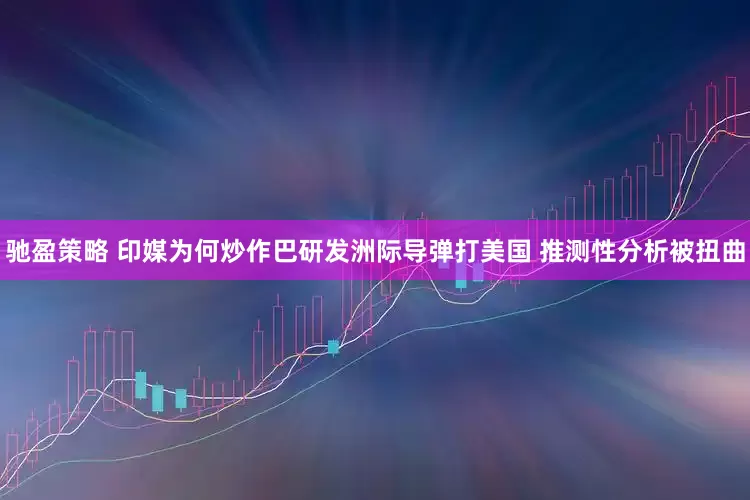 驰盈策略 印媒为何炒作巴研发洲际导弹打美国 推测性分析被扭曲
