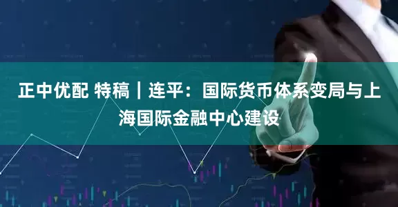 正中优配 特稿｜连平：国际货币体系变局与上海国际金融中心建设