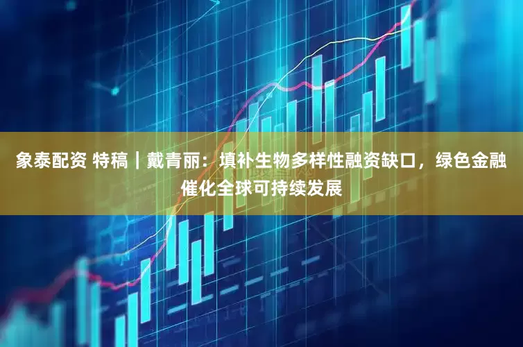 象泰配资 特稿｜戴青丽：填补生物多样性融资缺口，绿色金融催化全球可持续发展