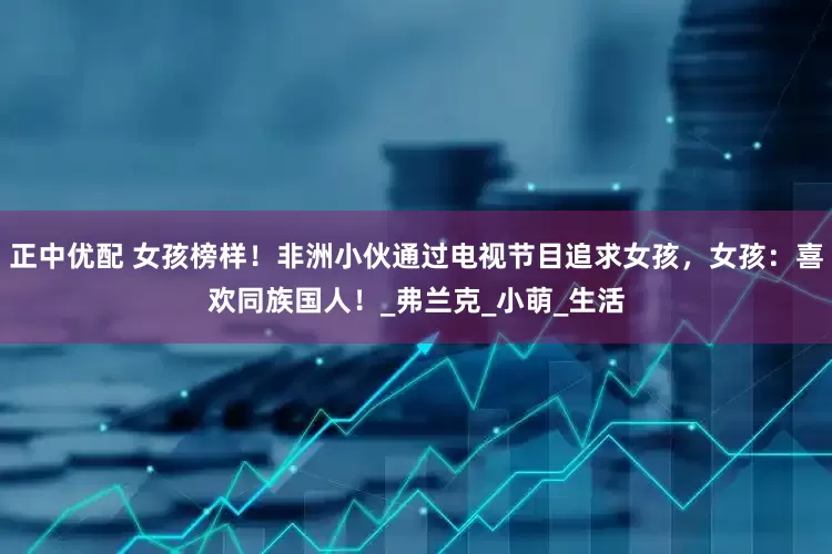 正中优配 女孩榜样！非洲小伙通过电视节目追求女孩，女孩：喜欢同族国人！_弗兰克_小萌_生活