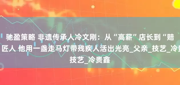 驰盈策略 非遗传承人冷文刚：从“高薪”店长到“赔钱”匠人 他用一盏走马灯带残疾人活出光亮_父亲_技艺_冷贵鑫