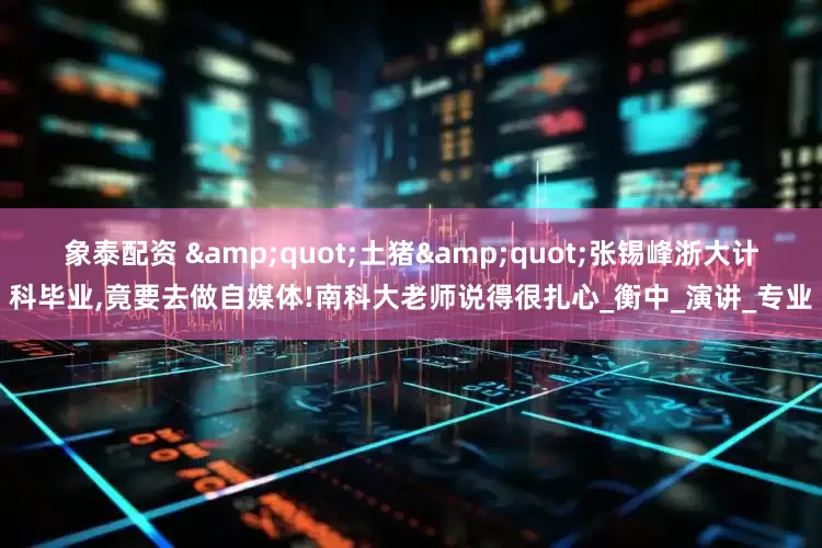 象泰配资 &quot;土猪&quot;张锡峰浙大计科毕业,竟要去做自媒体!南科大老师说得很扎心_衡中_演讲_专业