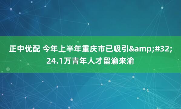 正中优配 今年上半年重庆市已吸引&#32;24.1万青年人才留渝来渝