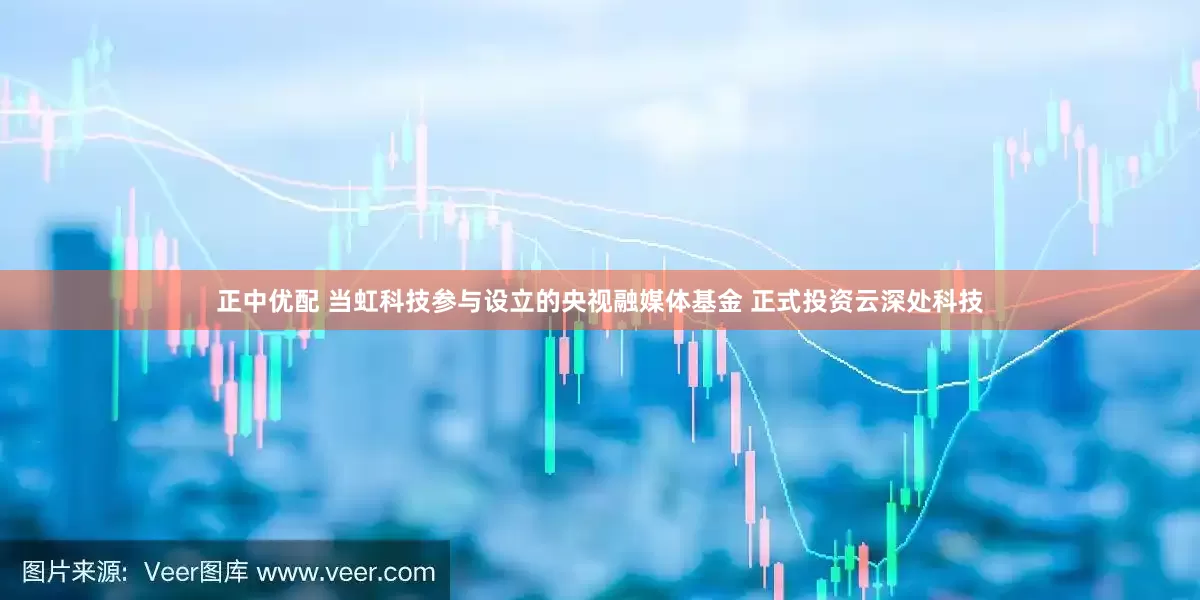 正中优配 当虹科技参与设立的央视融媒体基金 正式投资云深处科技
