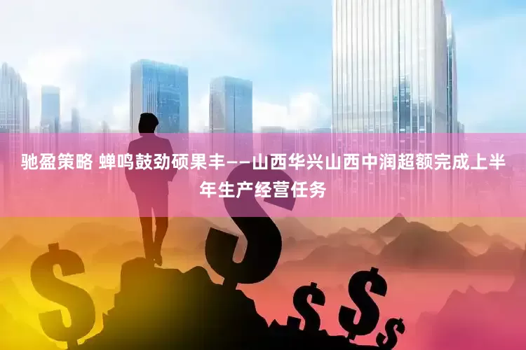 驰盈策略 蝉鸣鼓劲硕果丰——山西华兴山西中润超额完成上半年生产经营任务