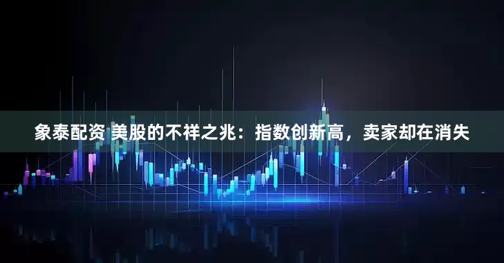 象泰配资 美股的不祥之兆：指数创新高，卖家却在消失
