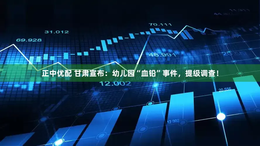 正中优配 甘肃宣布：幼儿园“血铅”事件，提级调查！