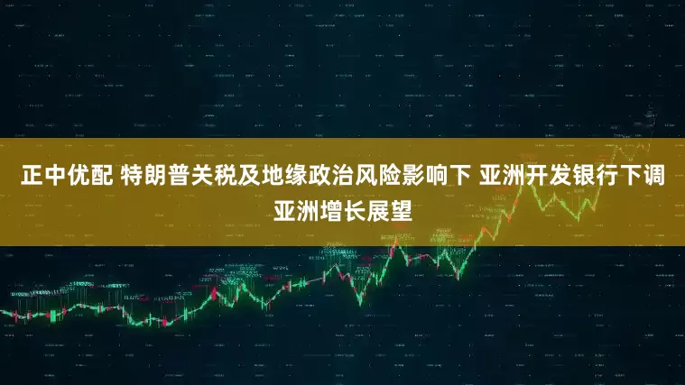 正中优配 特朗普关税及地缘政治风险影响下 亚洲开发银行下调亚洲增长展望