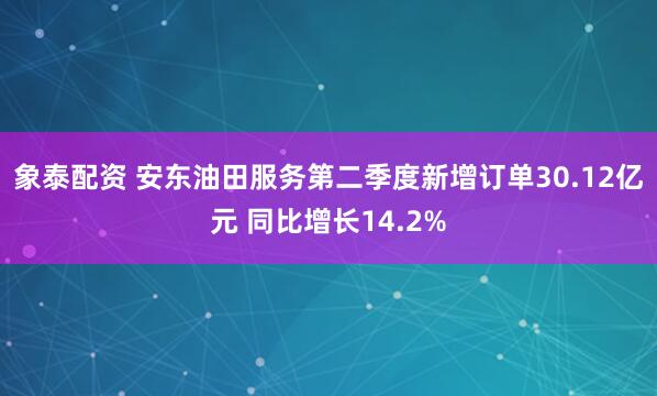 象泰配资 安东油田服务第二季度新增订单30.12亿元 同比增长14.2%