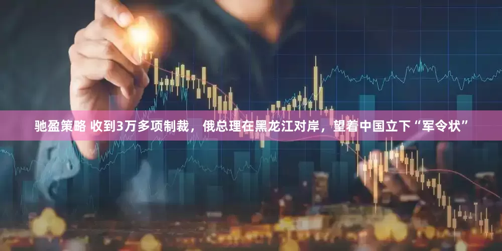 驰盈策略 收到3万多项制裁，俄总理在黑龙江对岸，望着中国立下“军令状”