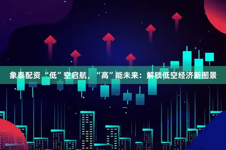 象泰配资 “低”空启航，“高”能未来：解锁低空经济新图景