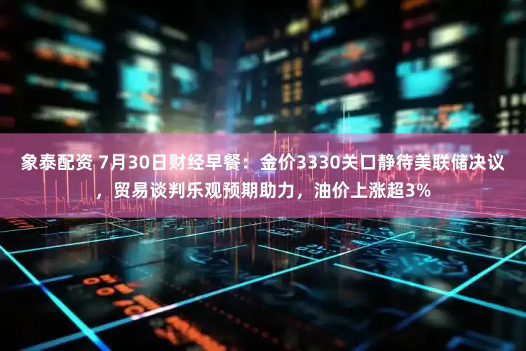 象泰配资 7月30日财经早餐：金价3330关口静待美联储决议，贸易谈判乐观预期助力，油价上涨超3%