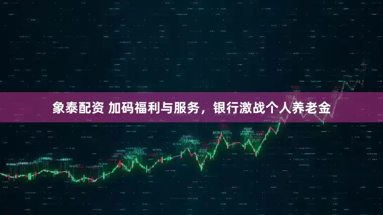 象泰配资 加码福利与服务，银行激战个人养老金