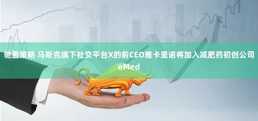 驰盈策略 马斯克旗下社交平台X的前CEO雅卡里诺将加入减肥药初创公司eMed