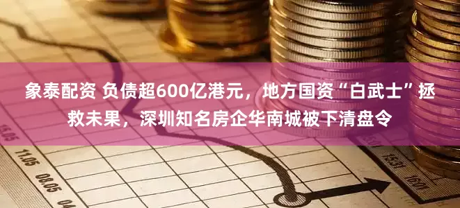 象泰配资 负债超600亿港元，地方国资“白武士”拯救未果，深圳知名房企华南城被下清盘令