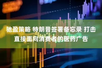 驰盈策略 特朗普签署备忘录 打击直接面向消费者的医药广告