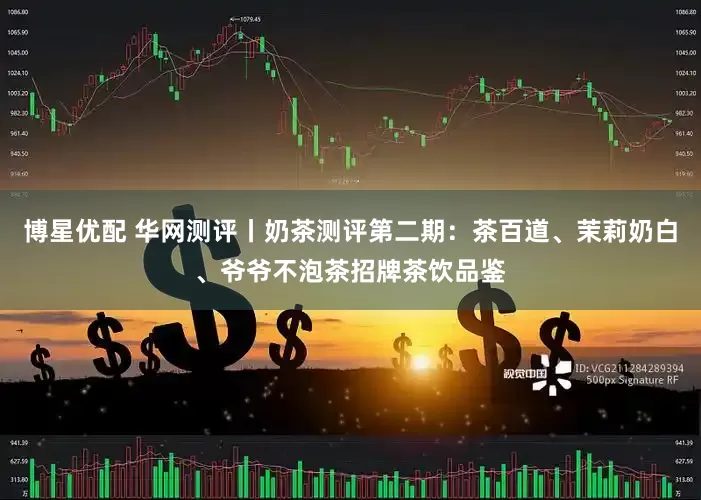 博星优配 华网测评丨奶茶测评第二期：茶百道、茉莉奶白、爷爷不泡茶招牌茶饮品鉴