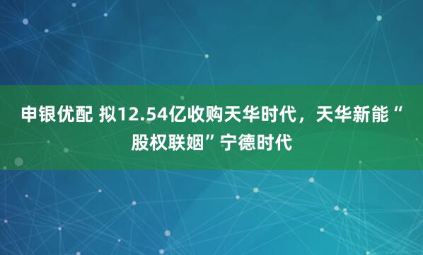 申银优配 拟12.54亿收购天华时代，天华新能“股权联姻”宁德时代
