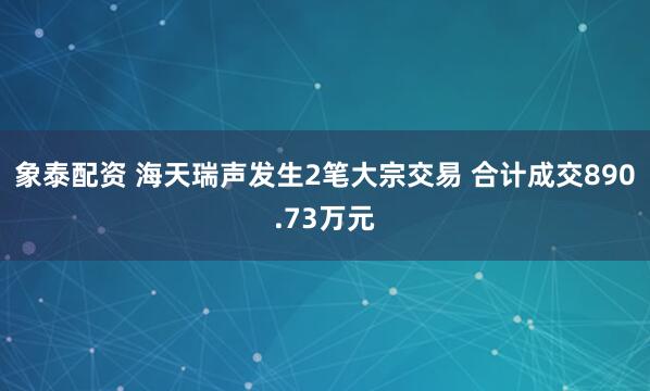 象泰配资 海天瑞声发生2笔大宗交易 合计成交890.73万元