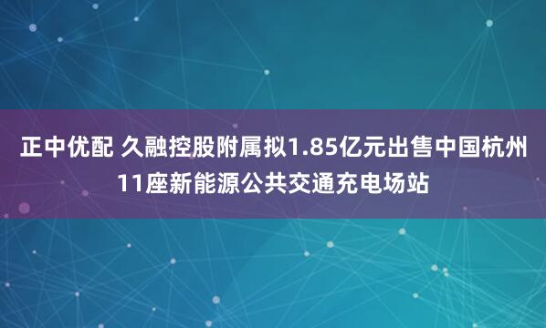 正中优配 久融控股附属拟1.85亿元出售中国杭州11座新能源公共交通充电场站