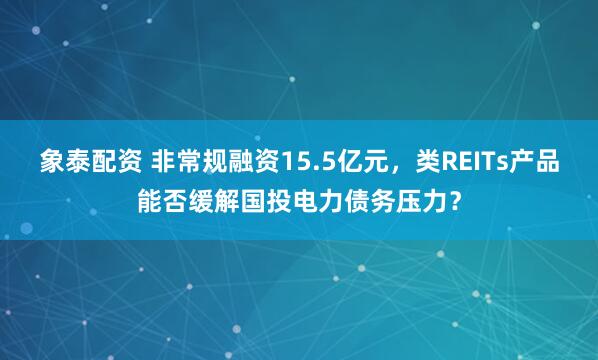 象泰配资 非常规融资15.5亿元，类REITs产品能否缓解国投电力债务压力？