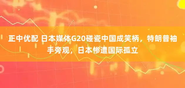 正中优配 日本媒体G20碰瓷中国成笑柄，特朗普袖手旁观，日本惨遭国际孤立
