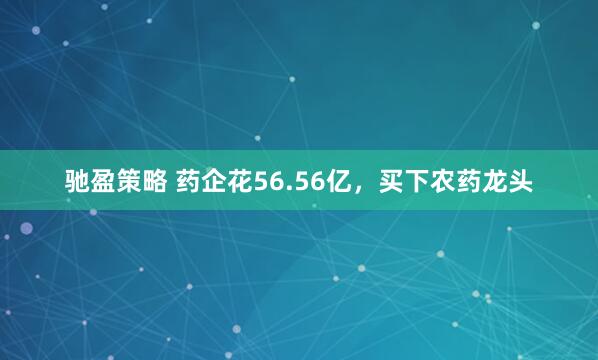 驰盈策略 药企花56.56亿,买下农药龙头